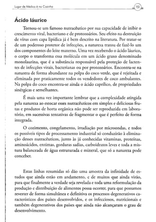 Lugar d e M é d i c o é na C o z i n h a




Acido laurico
     Tornou-se um famoso nutracêutico por sua capacidade de inibir o
crescimento virai, bacteriano e de protozoários. Seu efeito na destruição
de vírus com capa lipídica já é bem descrito na literatura. Por tratar-se
de um poderoso protetor de infecções, a natureza tratou de fazê-lo um
dos componentes do leite materno. Uma vez recebendo o ácido láurico,
o corpo o transforma essa molécula em um ácido graxo denominado
monolaurina, que é a substância responsável pela proteção de lacten-
tes de infecções virais, bacterianas ou por protozoários. Encontra-se na
natureza de forma abundante na polpa do coco verde, que é rejeitada e
eliminada por praticamente todos os vendedores de coco ambulantes.
Na polpa do coco encontra-se ainda o ácido caprílico, de propriedades
sinérgicas e semelhantes.

     E mais uma vez importante lembrar que a complexidade atingida
pela natureza ao estocar esses nutracêuticos em simples e deliciosas fru-
tas e produtos de horta orgânica não pode ser reproduzida em labora-
tório, em sucessivas tentativas de fragmentar o que é perfeito de forma
integrada.
     O cozimento, congelamento, irradiação por microondas, e todos
os possíveis tipos de processamento industrial só conduzirão à elimina-
ção desses nutracêuticos, junto às já conhecidas vitaminas, proteínas,
aminoácidos, enzimas, gorduras sadias, carboidratos leves e toda a mis-
tura balanceada de água estruturada e mineral, que só a natureza pode
conceber.


     Estas linhas resumidas só dão uma amostra da infinidade de es-
tudos que ainda estão em andamento, e de muitos que ainda virão,
para que finalmente a verdade seja revelada e toda uma reformulação da
produção e distribuição de alimentos possa ocorrer, para que possamos
reverter de forma simultânea e definitiva os processos degenerativos ca-
racterísticos dos países desenvolvidos, e os infecciosos, nutricionais e
também degenerativos dos países que ainda não alcançaram o grau de
desenvolvimento.
 