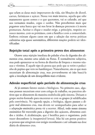 154,                                PARTE II - N a h o r t a , n o p o m a r e n o s u p e r m e r c a d o




que selam as datas mais importantes da vida, são libações de álcool,
carnes, farináceos e açúcar. Nossa voz mais interna, aquela que sabe
exatamente quem somos e o que queremos, vai se calando, até que
nos tornamos mudos, cegos e surdos. Não percebemos mais que
pegamos uma barca que vai nos levar às doenças precoces e à morte
prematura. Aceitar o clique e mudar exige, a princípio, respeito co-
nosco mesmo, com os próximos, com a família e com a comunidade.
Embora existam alguns casos em que a adoção das novas práticas
culinárias seja quase automática, diferentes reações podem ser iden-
tificadas:


Rejeição total após a primeira prova dos alimentos
     Ocorre uma rejeição imediata do paladar e/ou da digestão dos ali-
mentos crus, mesmo uma salada ou frutas. E normalmente subjetiva,
mas pode apresentar-se na forma de diarréias de limpeza e mesmo náu-
seas e vômitos. E aquele tipo de pessoa que pede que se retire o pedaci-
nho de pepino que vem no hambúrguer. Naturalmente, são os que mais
necessitam de alimentação crua, mas provavelmente só irão buscá-la
após a instalação de um desequilíbrio mais evidente.


Adesão superficial após período de alimentação crua
     Aí já contam fatores sociais e biológicos. No primeiro caso, algu-
mas pessoas necessitam estar com colegas de trabalho, ou parceiros afe-
tivos que se alimentem da maneira estabelecida pelo sistema. Deixam o
grupo recém-formado para encontrar-se com os grupos já solidificados
pela convivência. Na segunda opção, a biológica, alguns passam a di-
gerir mal alimentos crus, mas devem ser acompanhados para saber se
a adaptação enzimática possa vir a ocorrer. Afinal, todo nosso sistema
enzimático foi travestido para a digestão dos açúcares, alimentos cozi-
dos e ácidos. A alcalinizaçáo, que é benéfica para o organismo, pode
trazer desconforto (a insuportável leveza). Mas há um ponto positivo:
as pessoas que atingiram esse estágio reconhecem e até cultuam sua dose
diária de alimentos crus.
 