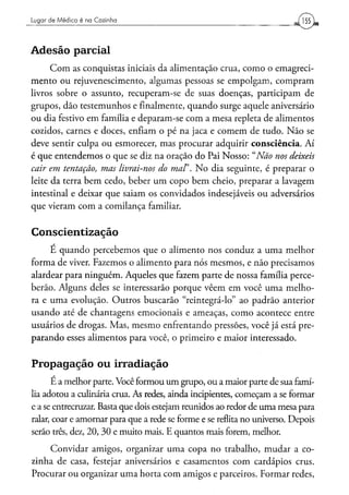 Lugar d e M é d i c o é na Cozinha




Adesão parcial
      Com as conquistas iniciais da alimentação crua, como o emagreci-
mento ou rejuvenescimento, algumas pessoas se empolgam, compram
livros sobre o assunto, recuperam-se de suas doenças, participam de
grupos, dão testemunhos e finalmente, quando surge aquele aniversário
ou dia festivo em família e deparam-se com a mesa repleta de alimentos
cozidos, carnes e doces, enfiam o pé na jaca e comem de tudo. Não se
deve sentir culpa ou esmorecer, mas procurar adquirir consciência. Aí
é que entendemos o que se diz na oração do Pai Nosso: "Não nos deixeis
cair em tentação, mas livrai-nos do maF. No dia seguinte, é preparar o
leite da terra bem cedo, beber um copo bem cheio, preparar a lavagem
intestinal e deixar que saiam os convidados indesejáveis ou adversários
que vieram com a comilança familiar.


Conscientização
     É quando percebemos que o alimento nos conduz a uma melhor
forma de viver. Fazemos o alimento para nós mesmos, e não precisamos
alardear para ninguém. Aqueles que fazem parte de nossa família perce-
berão. Alguns deles se interessarão porque vêem em você uma melho-
ra e uma evolução. Outros buscarão "reintegrá-lo" ao padrão anterior
usando até de chantagens emocionais e ameaças, como acontece entre
usuários de drogas. Mas, mesmo enfrentando pressões, você já está pre-
parando esses alimentos para você, o primeiro e maior interessado.


Propagação ou irradiação
      E a melhor parte. Você formou um grupo, ou a maior parte de sua famí-
lia adotou a culinária crua. As redes, ainda incipientes, começam a se formar
e a se entrecruzar. Basta que dois estejam reunidos ao redor de uma mesa para
ralar, coar e amornar para que a rede se forme e se reflita no universo. Depois
serão três, dez, 20, 30 e muito mais. E quantos mais forem, melhor.
    Convidar amigos, organizar uma copa no trabalho, mudar a co-
zinha de casa, festejar aniversários e casamentos com cardápios crus.
Procurar ou organizar uma horta com amigos e parceiros. Formar redes,
 