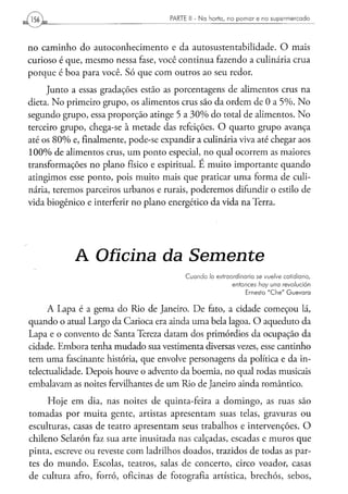 PARTE II - N a h o r t a , n o p o m a r e n o s u p e r m e r c a d o




no caminho do autoconhecimento e da autosustentabilidade. O mais
curioso é que, mesmo nessa fase, você continua fazendo a culinária crua
porque é boa para você. Só que com outros ao seu redor.
     Junto a essas gradações estão as porcentagens de alimentos crus na
dieta. No primeiro grupo, os alimentos crus são da ordem de 0 a 5%. No
segundo grupo, essa proporção atinge 5 a 30% do total de alimentos. No
terceiro grupo, chega-se à metade das refeições. O quarto grupo avança
até os 80% e, finalmente, pode-se expandir a culinária viva até chegar aos
100% de alimentos crus, um ponto especial, no qual ocorrem as maiores
transformações no plano físico e espiritual. E muito importante quando
atingimos esse ponto, pois muito mais que praticar uma forma de culi-
nária, teremos parceiros urbanos e rurais, poderemos difundir o estilo de
vida biogênico e interferir no plano energético da vida na Terra.




            A Oficina da                             Semente
                                            Cuando      lo extraordinário       se vuelve       cotidiano,
                                                                    entonces     hay una       revolución
                                                                          Ernesto " C h e " G u e v a r a


     A Lapa é a gema do Rio de Janeiro. De fato, a cidade começou lá,
quando o atual Largo da Carioca era ainda uma bela lagoa. O aqueduto da
Lapa e o convento de Santa Tereza datam dos primórdios da ocupação da
cidade. Embora tenha mudado sua vestimenta diversas vezes, esse cantinho
tem uma fascinante história, que envolve personagens da política e da in-
telectualidade. Depois houve o advento da boémia, no qual rodas musicais
embalavam as noites fervilhantes de um Rio de Janeiro ainda romântico.
     Hoje em dia, nas noites de quinta-feira a domingo, as ruas são
tomadas por muita gente, artistas apresentam suas telas, gravuras ou
esculturas, casas de teatro apresentam seus trabalhos e intervenções. O
chileno Sei a ró n faz sua arte inusitada nas calçadas, escadas e muros que
pinta, escreve ou reveste com ladrilhos doados, trazidos de todas as par-
tes do mundo. Escolas, teatros, salas de concerto, circo voador, casas
de cultura afro, forró, oficinas de fotografia artística, brechós, sebos,
 