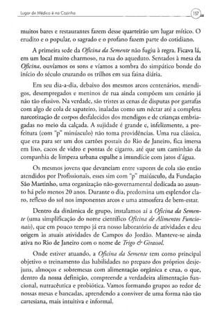 Lugar d e M é d i c o é na Cozinha




muitos bares e restaurantes fazem desse quarteirão um lugar mítico. O
erudito e o popular, o sagrado e o profano fazem parte do cotidiano.
      A primeira sede da Oficina da Semente não fugiu à regra. Ficava lá,
em um local muito charmoso, na rua do aqueduto. Sentados à mesa da
Oficina, ouvíamos os sons e víamos a sombra do simpático bonde do
início do século cruzando os trilhos em sua faina diária.
     Em seu dia-a-dia, debaixo dos mesmos arcos centenários, mendi-
gos, desempregados e meninos de rua ainda compõem um cenário já
não tão efusivo. Na verdade, são tristes as cenas de disputas por garrafas
com algo de cola de sapateiro, inaladas como um néctar até a completa
narcotização de corpos desfalecidos dos mendigos e de crianças embria-
gadas no meio da calçada. A sujidade é grande e, infelizmente, a pre-
feitura (com "p" minúsculo) não toma providências. Uma rua clássica,
que era para ser um dos cartões postais do Rio de Janeiro, fica imersa
em lixo, cacos de vidro e pontas de cigarro, até que um caminhão da
companhia de limpeza urbana espalhe a imundície com jatos d'água.

      Os mesmos jovens que devaneiam entre vapores de cola são então
atendidos por Profissionais, esses sim com "p" maiúsculo, da Fundação
São Martinho, uma organização não-governamental dedicada ao assun-
to há pelo menos 20 anos. Durante o dia, predomina um esplendor cla-
ro, reflexo do sol nos imponentes arcos e uma atmosfera de bem-estar.
      Dentro da dinâmica de grupo, instalamos aí a Oficina da Semen-
te (uma simplificação do nome científico Oficina de Alimentos   Funcio-
nais), que em pouco tempo já era nosso laboratório de atividades e deu
origem às atuais atividades de Campos do Jordão. Manteve-se ainda
ativa no Rio de Janeiro com o nome de Trigo & Girassol.
     Onde estiver atuando, a Oficina da Semente tem como principal
objetivo o treinamento das habilidades no preparo dos próprios desje-
juns, almoços e sobremesas com alimentação orgânica e crua, o que,
dentro da nossa definição, compreende a verdadeira alimentação fun-
cional, nutracêutica e probiótica. Vamos formando grupos ao redor de
nossas mesas e bancadas, aprendendo a conviver de uma forma não tão
cartesiana, mais intuitiva e informal.
 