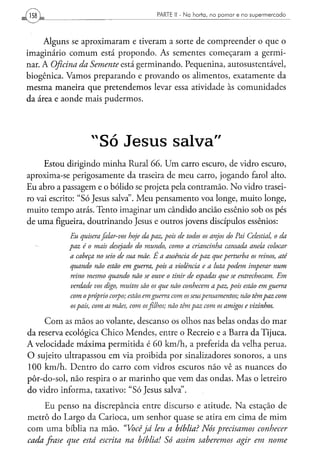 PARTE li - N a h o r t a , n o p o m a r e n o s u p e r m e r c a d o




     Alguns se aproximaram e tiveram a sorte de compreender o que o
imaginário comum está propondo. As sementes começaram a germi-
nar. A Oficina da Semente está germinando. Pequenina, autosustentável,
biogênica. Vamos preparando e provando os alimentos, exatamente da
mesma maneira que pretendemos levar essa atividade às comunidades
da área e aonde mais pudermos.




                   "Só                              salva"
     Estou dirigindo minha Rural 66. Um carro escuro, de vidro escuro,
aproxima-se perigosamente da traseira de meu carro, jogando farol alto.
Eu abro a passagem e o bólido se projeta pela contramão. No vidro trasei-
ro vai escrito: "Só Jesus salva". Meu pensamento voa longe, muito longe,
muito tempo atrás. Tento imaginar um cândido ancião essênio sob os pés
de uma figueira, doutrinando Jesus e outros jovens discípulos essênios:
            Eu quisera falar-vos hoje da paz, pois de todos os anjos do Pai Celestial, o da
           paz é o mais desejado do mundo, como a criancinha cansada anela colocar
            a cabeça no seio de sua mãe. E a ausência de paz que perturba os reinos, até
            quando não estão em guerra, pois a violência e a luta podem imperar num
            reino mesmo quando não se ouve o tinir de espadas que se entrechocam. Em
            verdade vos digo, muitos são os que não conhecem a paz, pois estão em guerra
            com o próprio corpo; estão, em guerra com os seus pensamentos; não têm paz com
            os pais, com as mães, com os filhos; não têm paz com os amigos e vizinhos.

     Com as mãos ao volante, descanso os olhos nas belas ondas do mar
da reserva ecológica Chico Mendes, entre o Recreio e a Barra da Tijuca.
A velocidade máxima permitida é 60 km/h, a preferida da velha perua.
O sujeito ultrapassou em via proibida por sinalizadores sonoros, a uns
100 km/h. Dentro do carro com vidros escuros não vê as nuances do
pôr-do-sol, não respira o ar marinho que vem das ondas. Mas o letreiro
do vidro informa, taxativo: "Só Jesus salva".
     Eu penso na discrepância entre discurso                    e atitude. Na estação de
metrô do Largo da Carioca, um senhor quase                      se atira em cima de mim
com uma bíblia na mão. "Você já leu a bíblia?                     Nós precisamos conhecer
cada frase que está escrita na bíblia! Só assim                  saberemos arír em nome
 