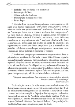 PARTE li - N a h o r t a , n o p o m a r e n o s u p e r m e r c a d o




     • Piedade e náo-crueldade com os animais
     • Preservação da Terra
     • Alimentação dos famintos
     • Manutenção da saúde individual
     • Busca da paz
      O Alcorão deixa em suas linhas profundos ensinamentos em di-
reção a um mundo vegetariano: "Não existem animais sobre a terra ou
criaturas aladas, mas pessoas como você Atribui-se a Maomé os dize-
res: "Aquele que é bom com as criaturas de Deus é bom consigo mesmo".
Os sufis, místicos islamitas, praticam o vegetarianismo por razões de
desenvolvimento espiritual. E deixado, no entanto, a cada indivíduo
a decisão de ser vegetariano ou não. A santidade islâmica M.R. Bawa
Muhaiyaddeen, considerada por muitos um santo do islamismo, era
vegetariano; em um de seus livros, cita palavras que se assemelham aos
preceitos essênios mencionados por Jesus quanto ao consumo de carne
e sua relação com a matança de homens por homens.
      O hinduísmo é a religião que soube manter o vegetarianismo desde os
primórdios da história escrita. Na índia, existem 550 milhões de vegetaria-
nos. A alimentação vegetariana é considerada parte integrante da caminhada
espiritual, tal qual foi descrita nos Vedas, escrituras espirituais datadas de seis
a oito mil anos. Mahatma Gandhi praticava os princípios do ahimsa, que sig-
nifica amor e compaixão por todas as coisas vivas. Liderou milhões de hindus
e promoveu o fim do colonialismo inglês na índia com essa prática. Até hoje,
apesar da superpopulação, a índia tem baixos índices de violência.
       "Não usarás seu corpo dado por Deus para matar as criaturas de Deus, sejam elas
                                                humanas, animais               ou de qualquer            tipo"
                                                                                   YajurVeda 12:32

      Por irradiação e trocas de informações, esses conhecimentos vêm
disseminando-se para outros grupos religiosos ou científicos. Em Brasí-
lia, ensinamentos sobre germinação de sementes já são práticas conhe-
cidas em um centro evangélico. O projeto Biochip, vegano crudivorista,
é desenvolvido dentro da Pontifícia Universidade Católica (PUC) do
Rio de Janeiro. O projeto Terrapia acontece dentro da Fiocruz. Nosso
projeto Oficina de Alimentos Funcionais é dado em Campos do Jordão,
São Paulo, Campinas e em diversos locais do Brasil.
 