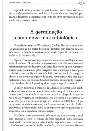 Lugar d e M é d i c o é na Cozinha                                   161


     Sopros de vida, sementes em germinação. Novos elos se encontra-
rão na cadeia evolutiva, no caminho da humanidade em direção à paz,
quando deixarmos de aguardar que Jesus nos salve e procurarmos fazer
aquilo que Jesus nos trouxe.




                  A germinação
         c o m o n o v a m a r c a biológica
     O excelente artigo de Wrangham e Cooklin-Britain, denominado
"O cozimento como marca biológica" discorre, com riqueza de deta-
lhes, sobre os benefícios trazidos pelo uso do fogo e do cozimento na
evolução da humanidade.
     Alguns erros teóricos surgem quando o autor, antropólogo, discute
sobre bioquímica. Ele menciona uma economia enzimática supostamente
maior na nutrição cozida, quando, na verdade, ocorre o oposto. Alimentos
cozidos demandam maior gasto energético para seu preparo e maior gasto
enzimático para sua digestão, contribuindo para a exaustão da energia do
planeta e do estoque energético do corpo, representado pelas enzimas e
moléculas ativas. Isso não significa absolutamente economia de energia, o
elemento-chave da evolução de qualquer espécie vegetal ou animal.

     O autor minimiza o impacto do advento da alimentação crudi-
vorista, mas com base em um único estudo, no qual os indivíduos da
mostra não faziam uso de sementes ou castanhas, chegando a mencio-
nar que um vegetariano crudivorista teria de comer 5 quilogramas de
alimentos por dia se quisesse atingir um mínimo de 2.000 kcal. O que
os estudos em andamento mostram é exatamente o contrário. A dieta
crudivorista permite maior nível de energia com menor quantidade de
alimentos. Isso é economia real de energia.
     O trabalho mencionado como referência negativa apresenta o resul-
tado "redução do peso" e "redução do fluxo menstrual" como deletérios,
não levando em conta que a atual calibração do peso humano considerada
como "normal", mesmo no âmbito acadêmico, está em padrão de obesida-
 