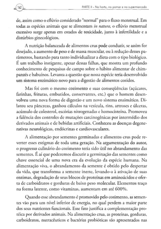 162                                  PARTE II - N a h o r t a , n o p o m a r e n o s u p e r m e r c a d o




de, assim como o eflúvio considerado "normal" para o fluxo menstrual. Em
todas as espécies animais que se alimentam in natura, o eflúvio menstrual
excessivo surge apenas em estados de toxicidade, junto à infertilidade e a
distúrbios ginecológicos.
     A nutrição balanceada de alimentos crus pode conduzir, se assim for
desejado, a aumento de peso e de massa muscular, ou à redução desses pa-
râmetros, bastando para tanto individualizar a dieta com o tipo biológico.
E um trabalho instigante, apesar dessas falhas, que mostra um profundo
conhecimento de pesquisas de campo sobre o hábito alimentar de chim-
panzés e babuinos. Levanta a questão que nossa espécie teria desenvolvido
um sistema enzimático novo para a digestão de alimentos cozidos.
      Mas foi com o mesmo cozimento e suas conseqüências (açúcares,
farinhas, frituras, embutidos, conservantes, etc.) que o homem desen-
volveu uma nova forma de digestão e um novo sistema enzimático. Di-
latou seu pâncreas, ganhou cálculos na vesícula, rins, artroses e úlceras,
acúmulo de colesterol, escórias nitrogenadas e homocisteína. Promoveu
a falência dos controles de mutações carcinogênicas por intermédio dos
derivados animais e de bebidas artificiais. Conheceu as doenças degene-
rativas neurológicas, endócrinas e cardiovasculares.

     A alimentação por sementes germinadas e alimentos crus pode re-
verter esses estigmas de toda uma geração. Na argumentação do autor,
o progresso culinário do cozimento teria sido útil no abrandamento das
sementes. E aí que poderemos discutir a germinação das sementes como
chave essencial de uma nova era da evolução da espécie humana. Na
alimentação viva, o abrandamento da semente é obtido pelo despertar
da vida, que transforma a semente inerte, levando-a à ativação de suas
enzimas, degradação de seus blocos de proteínas em aminoácidos e ofer-
ta de carboidratos e gorduras de baixo peso molecular. Elementos traço
na forma latente, como vitaminas, aumentam em até 600%.
      Quando esse abrandamento é promovido pelo cozimento, as semen-
tes vão para um nível inferior de energia, no qual perdem a maior parte
dos seus nutrientes funcionais. Esse fato justifica a complementação pro-
teica por derivados animais. Na alimentação crua, as proteínas, gorduras,
carboidratos, nutracêuticos e bactérias probióticas são apresentados nas
 