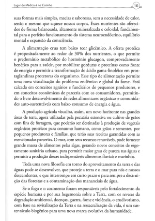 Lugar d e M é d i c o é na C o z i n h a




suas formas mais simples, macias e saborosas, sem a necessidade de calor,
senão o mesmo que aquece nossos corpos. Esses nutrientes são ofereci-
dos de forma balanceada, altamente mineralizada e coloidal, fundamen-
tal para o perfeito funcionamento do sistema neuroendócrino, equilíbrio
mental e expansão da consciência.
     A alimentação crua tem baixo teor glicêmico. A oferta proteica
é propositadamente ao redor de 30% dos nutrientes, o que permite
o predomínio metabólico do hormônio glucagon, comprovadamente
benéfico para a saúde, por mobilizar gorduras e proteínas como fonte
de energia e permitir a transformação do ácido gama-linoléico em pros-
taglandinas protetoras do organismo. Esse tipo de alimentação permite
uma nova visualização do problema endêmico e global da fome. Está
calcada em conceitos agrários e fundiários de pequenos produtores, e
em conceitos econômicos de parceria com os consumidores, permitin-
do o livre desenvolvimento de redes alimentares orgânicas e comunida-
des auto-sustentáveis com baixo consumo de energia e água.

     A produção agrícola visualiza, assim, um novo horizonte nas grandes
áreas de terra, agora utilizadas pela pecuária extensiva ou cultivo de grãos
com fins de forragem, que poderão ser destinadas à produção de vegetais
orgânicos proteicos para consumo humano, como grãos e sementes, por
pequenos produtores e famílias, que terão suas receitas garantidas com as
mencionadas parcerias. O mar, com seus recursos renováveis, pode fornecer
grande massa de alimentos pelas algas, gerando novos conceitos de esgo-
tamento sanitário urbano, para permitir maior grau de pureza nas águas e
permitir a produção desses indispensáveis alimentos fluviais e marinhos.

    Toda uma nova filosofia em torno do aproveitamento da terra e das
águas pode se desenvolver, que proteje a terra e o mar para nós e nossos
descendentes, e que interrompe em curto prazo e para sempre a destrui-
ção das florestas e a contaminação dos mananciais de água.
     Se o fogo e o cozimento foram responsáveis pelo fortalecimento da
espécie humana e por sua hegemonia sobre a Terra, com os reveses da
degradação ambiental, doenças, guerra, fome e violência, o crudivorismo,
com base na revitalização da Terra e na ressacralização da vida, é um sus-
tentáculo biogênico para uma nova marca evolutiva da humanidade.
 