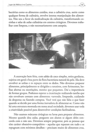 Lugar d e M é d i c o é na C o z i n h a




bactérias como os alimentos cozidos, mas a culinária crua, assim como
qualquer forma de culinária, envolve intensa manipulação dos alimen-
tos. Não sou a favor da medicalização da culinária, transformando co-
zinhas e salas de aulas culinárias em centros cirúrgicos. Devemos traba-
lhar com limpeza, e não necessariamente com assepsia.




     A escovação bem feita, com sabão de coco simples, retira gorduras,
sujeiras em geral e boa parte da flora bacteriana natural da pele. Ela deve
envolver as unhas e os espaços entre os dedos. Não devemos preparar
alimentos, principalmente se dirigidos a terceiros, com ferimentos, bo-
lhas abertas ou escoriações, mesmo que pequenos. Daí a importância
de formar grupos. Podemos esperar a cicatrização realizando tarefas que
não envolvam contato com alimentos: varrendo, limpando, cuidando
da despensa ou fazendo compras. Você verá que não falta o que fazer
quando se decide por uma forma inovadora de alimentar-se. Como não
há uma estrutura montada em nossa atual sociedade, devemos usar toda
a criatividade possível para desenvolver condições facilitadoras.
    Não usamos máscaras cirúrgicas ou luvas para preparar alimentos.
Mesmo quando dou aulas, pergunto aos alunos se algum deles con-
corda com o não uso. Devemos sempre perguntar, pois as pessoas que
têm caráter obsessivo-compuísivo - aquelas que reparam em tudo e se
repugnam com mínimos detalhes - precisam muito de alimentos crus,
 