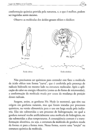 Lugar d e Médico é na Cozinha




conformação química provida pela natureza, e, o que é melhor, podem
ser ingeridas assim mesmo.
      Observe as moléculas dos ácidos graxos oleico e elaídico:




     Não precisamos ser químicos para entender este fato: a molécula
de ácido oleico tem forma "curva", que é conferida pela presença de
radicais hidroxila no mesmo lado na estrutura molecular. Após a apli-
cação de calor ou energia vibratória (como as do forno de microondas),
a conformação da molécula muda por causa da mudança de posição
desses radicais.
      Surgem, assim, as gorduras Mr. Hyde (o monstro), que têm sua
origem em gorduras naturais, mas que foram tratadas por processos
químicos, na versão alimentícia para o uso em larga escala pela indús-
tria. Elas são submetidas a um processo de hidrogenação, no qual a
gordura natural recebe artificialmente uma molécula de hidrogênio, ou
são submetidas a altas temperaturas. A conseqüência comum é a trans-
formação alostérica, ou seja, a estrutura da molécula de gordura muda
da forma eis para a forma trans. Nessa forma, ocorre uma "torção" na
estrutura química da molécula.
 