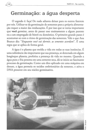 170 ,                                                   PARTE III - N a c o z i n h a




        Germinação: a água desperta
     O segredo é: faça! De nada adianta deixar para os outros fazerem
por nós. Utilizar-se da germinação de sementes para a própria alimenta-
ção requer a maior das reeducações. É por isso que se torna importante
que você germine, antes de passar esse ensinamento a algum parente
ou a um empregado de bistrô ou doméstico. O primeiro grande passo é
acostumar-se com o ritmo de germinação das sementes. Vale o que Ana
Branco diz: "Enquanto     você vai dormir, as sementes acordam". É uma
regra que se aplica de forma geral.
    A água é o plasma que molda a vida em todas as suas instâncias. É
uma substância tão importante que sua presença, se detectada em algum
longínquo planeta, profetiza a presença de vida no mesmo. Quando a
água pura e fria penetra em uma semente seca, dá-se início ao fascinante
processo da germinação. Como um óleo aplicado em uma máquina em
desuso, a água permeia os tecidos embrionários da semente, e ativa o
DNA presente em seu núcleo germinativo.
 