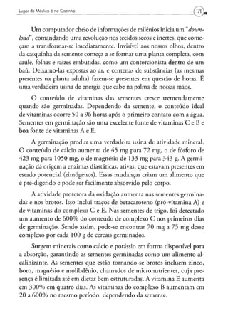 Lugar d e M é d i c o é na Cozinha




      Um computador cheio de informações de milenios inicia um "down-
load', comandando uma revolução nos tecidos secos e inertes, que come-
çam a transformar-se imediatamente. Invisível aos nossos olhos, dentro
da casquinha da semente começa a se formar uma planta completa, com
caule, folhas e raízes embutidas, como um contorcionista dentro de um
baú. Deixamo-las expostas ao ar, e centenas de substâncias (as mesmas
presentes na planta adulta) fazem-se presentes em questão de horas. E
uma verdadeira usina de energia que cabe na palma de nossas mãos.
     O conteúdo de vitaminas das sementes cresce tremendamente
quando são germinadas. Dependendo da semente, o conteúdo ideal
de vitaminas ocorre 50 a 96 horas após o primeiro contato com a água.
Sementes em germinação são uma excelente fonte de vitaminas C e B e
boa fonte de vitaminas A e E.
     A germinação produz uma verdadeira usina de atividade mineral.
O conteúdo de cálcio aumenta de 45 mg para 72 mg, o de fósforo de
423 mg para 1050 mg, o de magnésio de 133 mg para 343 g. A germi-
nação dá origem a enzimas diastáticas, ativas, que estavam presentes em
estado potencial (zimógenos). Essas mudanças criam um alimento que
é pré-digerido e pode ser facilmente absorvido pelo corpo.
     A atividade protetora da oxidação aumenta nas sementes germina-
das e nos brotos. Isso inclui traços de betacaroteno (pró-vitamina A) e
de vitaminas do complexo C e E. Nas sementes de trigo, foi detectado
um aumento de 600% do conteúdo de complexo C nos primeiros dias
de germinação. Sendo assim, pode-se encontrar 70 mg a 75 mg desse
complexo por cada 100 g de cereais germinados.
     Surgem minerais como cálcio e potássio em forma disponível para
a absorção, garantindo as sementes germinadas como um alimento al-
calinizante. As sementes que estão tornando-se brotos incluem zinco,
boro, magnésio e molibdênio, chamados de micronutrientes, cuja pre-
sença é limitada até em dietas bem estruturadas. A vitamina E aumenta
em 300% em quatro dias. As vitaminas do complexo B aumentam em
20 a 600% no mesmo período, dependendo da semente.
 