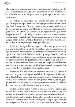 [YMJ                                                     PARTE 1 1 - N a c o z i n h o
                                                                1




cebe-se também se existem sementes parasitadas, que flutuam, e pode-
se ver os carunchos flutuando. Deve-se adotar os critérios mencionados
em Cuidados com o uso de grãos, adiante, para seguir ou não com a
germinação.
      Os resíduos são escorridos e as sementes vão para a imersão em
água. As tigelas do tipo "pirex" são bem apropriadas; são baratas, boni-
tas e fáceis de encontrar. Existem em tamanhos pequeno, médio e gran-
de, e permitem um ajuste individual às necessidades (quantidades) de
germinação. Na Oficina da Semente, utilizo tigelas médias, que permi-
tem germinação de 250 a 500 g de sementes; uso peneiras de nylon que
encaixam com certa folga nas tigelas, garantindo uma perfeita imersão
na água e facilidade no enxágüe da semente, permitindo a germinação
úmida dentro da própria tigela, logo após a lavagem.

      Após a imersão, aguarda-se o tempo necessário para que cada semen-
te se manifeste conforme as tabelas mostradas. Nesse momento, entra em
jogo o equilíbrio entre umidificação e limpeza. As sementes devem ser en-
xaguadas, da forma mais freqüente possível, para que "soltem" produtos
intermediários da germinação, como os fitatos e outros, que na natureza
protegem as sementes dos predadores, mas que para nosso alimento são
ácidos e até mesmo tóxicos. Se esquecermos por tempo demasiado nossas
sementes na peneira, estaremos também "germinando" culturas de fun-
gos, que não devem fazer parte na alimentação crua.
      Existe uma dica para quando é necessário ausentar-se, deixando as
sementes em germinação segura: a geladeira. E importante lembrar que
o frio da geladeira é seco, o que leva nossas sementes à desidratação. Re-
solve-se o problema envolvendo-as, com pirex e peneira, em um pano
limpo e molhado. Quando do nosso regresso (um máximo de 24 horas)
devemos enxaguar tudo abundantemente em água.
     Existem diversas outras formas de estocar, deixar de molho, ger-
minar e lavar as sementes. Esses são os métodos utilizados na Oficina
da Semente, mas deixo os leitores a cargo de sua própria criatividade, e
para consultas a outros grupos de trabalho. Quando se atinge o ponto
ideal, nossa semente estará macia e mastigável. Cumpre agora prová-las
para assegurar-se de que o paladar está primoroso. Assim, faremos por
 