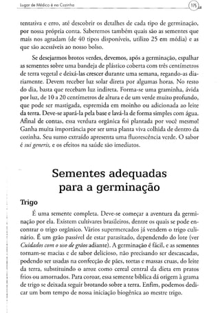 Lugar d e M é d i c o é na Cozinha




tentativa e erro, até descobrir os detalhes de cada tipo de germinação,
por nossa própria conta. Saberemos também quais são as sementes que
mais nos agradam (de 40 tipos disponíveis, utilizo 25 em média) e as
que são acessíveis ao nosso bolso.
      Se desejarmos brotos verdes, devemos, após a germinação, espalhar
as sementes sobre uma bandeja de plástico coberta com três centímetros
de terra vegetal e deixá-las crescer durante uma semana, regando-as dia-
riamente. Devem receber luz solar direta por algumas horas. No resto
do dia, basta que recebam luz indireta. Forma-se uma graminha, ávida
por luz, de 10 a 20 centímetros de altura e de um verde muito profundo,
que pode ser mastigada, espremida em moinho ou adicionada ao leite
da terra. Deve-se apará-la pela base e lavá-la de forma simples com água.
Afinal de contas, essa verdura orgânica foi plantada por você mesmo!
Ganha muita importância por ser uma planta viva colhida de dentro da
cozinha. Seu sumo extraído apresenta uma fluorescência verde. O sabor
é sui generis, e os efeitos na saúde são imediatos.




                    Sementes adequadas
                     para a germinação
Irrigo
      É uma semente completa. Deve-se começar a aventura da germi-
nação por ela. Existem cultivares brasileiros, dentre os quais se pode en-
contrar o trigo orgânico. Vários supermercados já vendem o trigo culi-
nário. E um grão passível de estar parasitado, dependendo do lote (ver
Cuidados com o uso de grãos adiante). A germinação é fácil, e as sementes
tornam-se macias e de sabor delicioso, não precisando ser descascadas,
podendo ser usadas na confecção de pães, tortas e massas cruas, do leite
da terra, substituindo o arroz como cereal central da dieta em pratos
frios ou amornados. Para coroar, essa semente bíblica dá origem à grama
de trigo se deixada seguir brotando sobre a terra. Enfim, podemos dedi-
car um bom tempo de nossa iniciação biogênica ao mestre trigo.
 