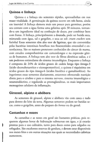Lugar d e M é d i c o é na Cozinha




Quinoa e linhaça
     Quinoa e a linhaça são sementes rápidas, apressadinhas em nos
trazer vitalidade. A germinação da quinoa ocorre em três horas, ainda
em imersão! A linhaça demora mais um pouco para germinar, porém
seu contato com a água forma uma gelatina após 30 minutos, tornan-
do-a um ingrediente ideal na confecção de doces, por combinar bem
com frutas. A linhaça, principalmente a dourada, pode ser batida seca,
misturada com água, sal e gergelim, e seca ao sol: cream crackers sem
farinha! Essas sementes têm alto teor de ligninas, que são convertidas
pelas bactérias intestinais benéficas nos fitoesteróides enterodiol e en-
terolactona. São os maiores protetores conhecidos do câncer de mama,
com estudos comprobatórios em camundongos e na expressão gêni-
ca de humanos. A linhaça tem alto teor de fibras dietéticas sadias, e é
um poderoso estimulante do sistema imunológico. Enquanto a linhaça
é composta de 24% de ácidos graxos de cadeia longa tipo ômega-3
(ácido decosahexanóico e eicosapentanóico), a quinoa é riquíssima em
ácidos graxos do tipo ômega-6 (ácidos linoléico e gamalinoléico). Ao
ingerirmos essas sementes diariamente, estaremos oferecendo nutrição
direta para o cérebro e para o sistema nervoso, sistema imunológico e
neuroendócrino, e regulando as prostaglandinas, os mais importantes
mensageiros celulares da inflamação.


Girassol, alpiste e abóbora
     As sementes de girassol, alpiste e abóbora vão com casca e tudo
para dentro do leite da terra. Algumas sementes podem ser batidas se-
cas, como o gergelim, antes do preparo do homus ou do gersal.

Castanhas e nozes
     As castanhas e as nozes em geral são bastantes práticas, pois re-
querem algumas horas de hidratação submersas em água, e já estarão
prontas para o uso culinário, tanto para doces como para salgados ou
refogados. São excelentes reservas de gordura, e devem estar disponíveis
nos meses frios e em outras situações nas quais as necessidades calóricas
aumentem.
 