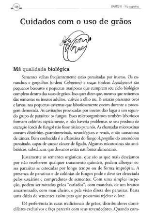 PARTE III - N a c o z i n h a




    Cuidados com o uso de grãos




Má qualidade biológica
      Sementes velhas freqüentemente estão parasitadas por insetos. Os ca-
runchos e gorgulhos (ordem Coleóptera) e traças (ordem Lepidoptera) são
pequenos besouros e pequenas mariposas que cumprem seu ciclo biológico
completo dentro das sacas de grãos. Isso quer dizer que, mesmo que retiremos
das sementes os insetos adultos, visíveis a olho nu, lá estarão presentes ovos
e larvas, nas pequenas cavernas que laboriosamente cavam durante a estoca-
gem demorada. As cavitações provocadas por insetos dão lugar a um segun-
do grupo de parasitas: os fungos. Esses microorganismos também laboriosos
formam colônias rapidamente, e não haveria problemas se seu produto de
excreção (cocô do fungo) não fosse tóxico para nós. As chamadas micotoxinas
causam distúrbios gastrointestinais, neurológicos e renais, e são causadoras
de câncer. Bem conhecida é a aflatoxina do fungo Aspergillus do amendoim
parasitado, capaz de causar câncer de fígado. Algumas micotoxinas são anti-
bióticos, substâncias que devemos evitar nas fontes alimentares.

     Justamente as sementes orgânicas, que são as que mais desejamos
por não receberem qualquer tratamento químico, podem albergar es-
ses parasitas se estocadas por longo tempo ou de forma imprópria. A
presença de parasitas e de colônias de fungos pode e deve ser detectada
pelos usuários e compradores de sementes. Com uma simples inspe-
ção, podem ser notados grãos "cariados", com manchas, de um branco
amarronzado, com mau cheiro, e pela visão direta dos parasitas. Basta
uma dúzia de sementes assim para que possamos rejeitar o lote.
      Dê preferência às casas tradicionais de grãos, distribuidores domi-
ciliares exclusivos e faça parceria com seus revendedores. Quando com-
 