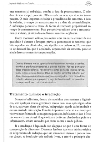 Lugar de M é d i c o é na Cozinha




prar sementes já embaladas, confira a data de processamento. O selo
deverá estar sempre presente. Olhe através do saco, que deve ser trans-
parente. O mais importante é saber a procedência das sementes, a data
de colheita, o tempo de armazenamento e a data de comercialização.
A infestação parasitária cresce de forma diretamente proporcional ao
tempo de armazenamento. Boas perspectivas existem com o armazena-
mento a vácuo, já utilizado em diversas sementes orgânicas.
     Outro momento valioso para retirar uma ou outra semente de má
qualidade é durante a lavagem prévia à germinação: as sementes que
bóiam podem ser eliminadas, pois significa que estão ocas. No momen-
to de descascá-las, que é detalhado, dependendo da semente, pode-se
ainda detectar sementes comprometidas.



       Destino diferente têm os apreciadores de sementes torradas e cozidas,
       farinhas e produtos preparados, a grande maioria. Por não participar
       desse processo seletivo, não sabem se estão comendo insetos, larvas,
       ovos, fungos e seus dejetos. Deve-se rejeitar sementes cobertas por
       doces como pés de moleque e paçocas ou salgados como amendoim
       coberto. Mesmo que o preparo a fogo tenha eliminado os parásitos,
       nada poderá fazer contra as micotoxinas.




Tratamento químico e irradiação
     Sementes belíssimas, dentro de saquinhos transparentes e higiêni-
cos, sem qualquer inseto, germinam muito bem, mas, após alguns dias
de uso, aparecem dores de cabeça, indisposição, queda da imunidade e
outros sinais de intoxicação. E muito importante saber se a semente que
você vai usar foi tratada com agentes químicos. Infelizmente, isso é feito
por comerciantes de má fé, que o fazem de forma clandestina, pois se a
informassem, seriam autuados por crime contra a saúde pública.
     Já a irradiação é legalizada sob alegação de que é uma forma de
conservação de alimentos. Devemos lembrar que essa prática origina
os subprodutos de radiação, que são altamente tóxicos e podem cau-
sar câncer. A irradiação cria radicais livres, e esse é o princípio des-
 