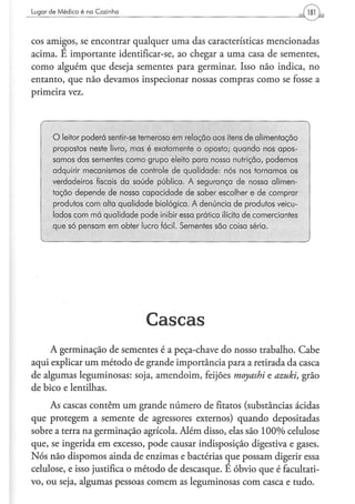 Lugar d e M é d i c o é na C o z i n h a




cos amigos, se encontrar qualquer uma das características mencionadas
acima. É importante identificar-se, ao chegar a uma casa de sementes,
como alguém que deseja sementes para germinar. Isso não indica, no
entanto, que não devamos inspecionar nossas compras como se fosse a
primeira vez.



         O leitor poderá sentir-se temeroso em relação aos itens de alimentação
         propostos neste livro, mas é exatamente o oposto; quando nos apos-
         samos das sementes como grupo eleito para nossa nutrição, podemos
         adquirir mecanismos de controle de qualidade: nós nos tomamos os
         verdadeiros fiscais da saúde pública. A segurança de nossa alimen-
         tação depende de nossa capacidade de saber escolher e de comprar
         produtos com alta qualidade biológica. A denúncia de produtos veicu-
         lados com má qualidade pode inibir essa prática ilícita de comerciantes
         que só pensam em obter lucro fácil. Sementes são coisa séria.




                                           Cascas
     A germinação de sementes é a peça-chave do nosso trabalho. Cabe
aqui explicar um método de grande importância para a retirada da casca
de algumas leguminosas: soja, amendoim, feijões moyashi e azuki, grão
de bico e lentilhas.
     As cascas contêm um grande número de fitatos (substâncias ácidas
que protegem a semente de agressores externos) quando depositadas
sobre a terra na germinação agrícola. Além disso, elas são 100% celulose
que, se ingerida em excesso, pode causar indisposição digestiva e gases.
Nós não dispomos ainda de enzimas e bactérias que possam digerir essa
celulose, e isso justifica o método de descasque. É óbvio que é facultati-
vo, ou seja, algumas pessoas comem as leguminosas com casca e tudo.
 