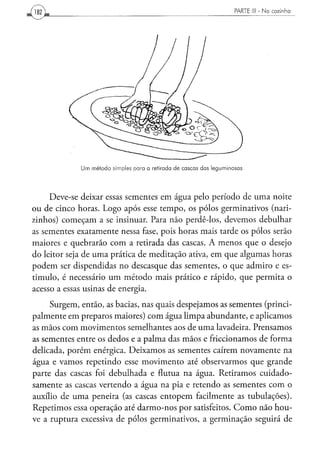 Um m é t o d o simples p a r a a retirada d e c a s c a s d a s l e g u m i n o s a s




     Deve-se deixar essas sementes em água pelo período de uma noite
ou de cinco horas. Logo após esse tempo, os pólos germinativos (nari-
zinhos) começam a se insinuar. Para não perdê-los, devemos debulhar
as sementes exatamente nessa fase, pois horas mais tarde os pólos serão
maiores e quebrarão com a retirada das cascas. A menos que o desejo
do leitor seja de uma prática de meditação ativa, em que algumas horas
podem ser dispendidas no descasque das sementes, o que admiro e es-
timulo, é necessário um método mais prático e rápido, que permita o
acesso a essas usinas de energia.
     Surgem, então, as bacias, nas quais despejamos as sementes (princi-
palmente em preparos maiores) com água limpa abundante, e aplicamos
as mãos com movimentos semelhantes aos de uma lavadeira. Prensamos
as sementes entre os dedos e a palma das mãos e friccionamos de forma
delicada, porém enérgica. Deixamos as sementes caírem novamente na
água e vamos repetindo esse movimento até observarmos que grande
parte das cascas foi debulhada e flutua na água. Retiramos cuidado-
samente as cascas vertendo a água na pia e retendo as sementes com o
auxílio de uma peneira (as cascas entopem facilmente as tubulações).
Repetimos essa operação até darmo-nos por satisfeitos. Como não hou-
ve a ruptura excessiva de pólos germinativos, a germinação seguirá de
 