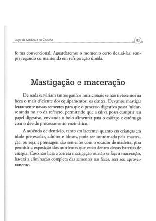 Lugar d e M é d i c o é na Cozinha




forma convencional. Aguardaremos o momento certo de usá-las, sem-
pre regando ou mantendo em refrigeração úmida.




              Mastigação e maceração
     De nada serviriam tantos ganhos nutricionais se não tivéssemos na
boca o mais eficiente dos equipamentos: os dentes. Devemos mastigar
lentamente nossas sementes para que o processo digestivo possa iniciar-
se ainda no ato da refeição, permitindo que a saliva possa cumprir seu
papel digestivo, enviando o bolo alimentar para o esôfago e estômago
com o devido processamento enzimático.
     A ausência de dentição, tanto em lactentes quanto em crianças em
idade pré-escolar, adultos e idosos, pode ser contornada pela macera-
ção, ou seja, a prensagem das sementes com o socador de madeira, para
permitir a exposição dos nutrientes que estão dentro dessas baterias de
energia. Caso não haja a correta mastigação ou não se faça a maceração,
haverá a eliminação completa das sementes nas fezes, sem seu aprovei-
tamento.
 