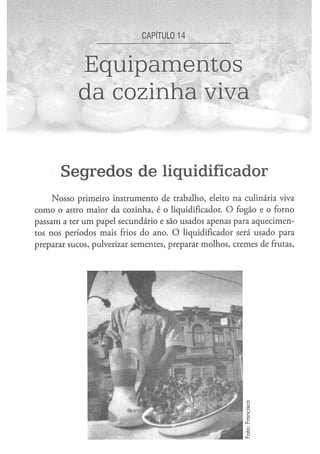 CAPÍTULO 1 4



            Equipamentos
            da cozinha viva


       S e g r e d o s d e liqüidificador
     Nosso primeiro instrumento de trabalho, eleito na culinária viva
como o astro maior da cozinha, é o liqüidificador. O fogão e o forno
passam a ter um papel secundário e são usados apenas para aquecimen-
tos nos períodos mais frios do ano. O liqüidificador será usado para
preparar sucos, pulverizar sementes, preparar molhos, cremes de frutas,
 