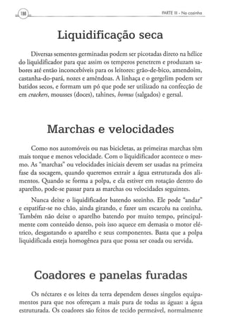 PARTE III - N a c o z i n h a




               Liquidificação s e c a
     Diversas sementes germinadas podem ser picotadas direto na hélice
do liqüidificador para que assim os temperos penetrem e produzam sa-
bores até então inconcebíveis para os leitores: grão-de-bico, amendoim,
castanha-do-pará, nozes e amêndoas. A linhaça e o gergelim podem ser
batidos secos, e formam um pó que pode ser utilizado na confecção de
em crackers, mousses (doces), tahines, homus (salgados) e gersal.




           Marchas e velocidades
     Como nos automóveis ou nas bicicletas, as primeiras marchas têm
mais torque e menos velocidade. Com o liqüidificador acontece o mes-
mo. As "marchas" ou velocidades iniciais devem ser usadas na primeira
fase da socagem, quando queremos extrair a água estruturada dos ali-
mentos. Quando se forma a polpa, e ela estiver em rotação dentro do
aparelho, pode-se passar para as marchas ou velocidades seguintes.
     Nunca deixe o liqüidificador batendo sozinho. Ele pode "andar"
e espatifar-se no chão, ainda girando, e fazer um escarcéu na cozinha.
Também não deixe o aparelho batendo por muito tempo, principal-
mente com conteúdo denso, pois isso aquece em demasia o motor elé-
trico, desgastando o aparelho e seus componentes. Basta que a polpa
liquidificada esteja homogênea para que possa ser coada ou servida.




      Coadores e panelas furadas
     Os néctares e os leites da terra dependem desses singelos equipa-
mentos para que nos ofereçam a mais pura de todas as águas: a água
estruturada. Os coadores são feitos de tecido permeável, normalmente
 