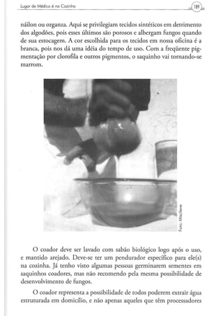 Lugar d e M é d i c o é na C o z i n h a




náilon ou organza. Aqui se privilegiam tecidos sintéticos em detrimento
dos algodões, pois esses últimos são porosos e albergam fungos quando
de sua estocagem. A cor escolhida para os tecidos em nossa oficina é a
branca, pois nos dá uma idéia do tempo de uso. Com a freqüente pig-
mentação por clorofila e outros pigmentos, o saquinho vai tornando-se
marrom.




     O coador deve ser lavado com sabão biológico logo após o uso,
e mantido arejado. Deve-se ter um pendurador específico para ele(s)
na cozinha. Já tenho visto algumas pessoas germinarem sementes em
saquinhos coadores, mas não recomendo pela mesma possibilidade de
desenvolvimento de fungos.
     O coador representa a possibilidade de todos poderem extrair água
estruturada em domicílio, e não apenas aqueles que têm processadores
 