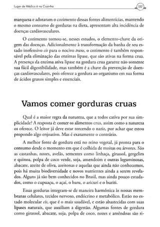 Lugar d e M é d i c o é na Cozinha




marquesa e adotaram o cozimento dessas fontes alimentícias, mantendo
o mesmo consumo de gorduras na dieta, apresentam alta incidência de
doenças cardiovasculares.
     O cozimento tornou-se, nesses estudos, o elemento-chave da ori-
gem das doenças. Adicionalmente à transformação da banha de seu es-
tado inofensivo eis para o nocivo trans, o cozimento é também respon-
sável pela eliminação das enzimas lipase, que são ativas na forma crua.
A presença da enzima ativa lipase na gordura crua garante não somente
sua fácil digestibilidade, mas também é a chave da prevenção de doen-
ças cardiovasculares, pois oferece a gordura ao organismo em sua forma
de ácidos graxos simples e essenciais.




      Vamos comer gorduras cruas
     Qual é a maior regra da natureza, que a todos cativa por sua sim-
plicidade? A resposta é: comer os alimentos crus, assim como a natureza
os oferece. O leitor já deve estar torcendo o nariz, por achar que estou
propondo algo enjoativo. Mas é exatamente o contrário.
     A melhor fonte de gordura está no reino vegetal, já pronta para o
consumo desde o momento em que é colhida de moitas ou árvores. São
as castanhas, nozes, avelãs, sementes como linhaça, girassol, gergelim
e quinoa, polpa de coco verde, soja, amendoim e outras leguminosas,
abacate, azeite de oliva, azeitonas e aquelas que ainda não conhecemos,
pois há muita biodiversidade e novos nutrientes ainda a serem revela-
dos. Alguns já são bem conhecidos no Brasil, mas ainda pouco estuda-
dos, como o cupuaçu, o açaí, o baru, o aricuri e o buriti.
     Essas gorduras integram-se de maneira harmônica às nossas mem-
branas celulares, tecidos nervoso, endócrino e metabólico. Estão no es-
tado molecular eis, que é o mais saudável, e estão abastecidas com suas
lipases naturais, que auxiliam a digestão. Algumas fontes de gordura
como girassol, abacate, soja, polpa de coco, nozes e amêndoas são ri-
 
