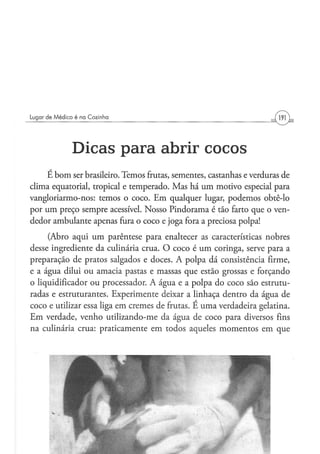 Lugar de M é d i c o é na Cozinha




                 D i c a s p a r a abrir cocos
    E bom ser brasileiro. Temos frutas, sementes, castanhas e verduras de
clima equatorial, tropical e temperado. Mas há um motivo especial para
vangloriarmo-nos: temos o coco. Em qualquer lugar, podemos obtê-lo
por um preço sempre acessível. Nosso Pindorama é tão farto que o ven-
dedor ambulante apenas fura o coco e joga fora a preciosa polpa!
     (Abro aqui um parêntese para enaltecer as características nobres
desse ingrediente da culinária crua. O coco é um coringa, serve para a
preparação de pratos salgados e doces. A polpa dá consistência firme,
e a água dilui ou amacia pastas e massas que estão grossas e forçando
o liqüidificador ou processador. A água e a polpa do coco são estrutu-
radas e estruturantes. Experimente deixar a linhaça dentro da água de
coco e utilizar essa liga em cremes de frutas. E uma verdadeira gelatina.
Em verdade, venho utilizando-me da água de coco para diversos fins
na culinária crua: praticamente em todos aqueles momentos em que
 