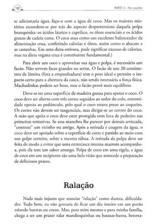 PARTE III - N a c o z i n h a




se adicionaria água, faço-o com a água de coco. Mas os maiores mis-
térios escondem-se por trás do aspecto despretensioso daquela polpa
branquinha: os ácidos láurico e caprílico, os óleos essenciais e os ácidos
graxos de cadeia curta. O coco atua como um excelente balanceador da
alimentação crua, conferindo calorias e óleos, assim como o abacate e
as castanhas. Em uma dieta onívora, pode significar excesso de calorias,
mas na dieta vegana crua é constituinte fundamental.)
     Para abrir um coco e aproveitar sua água e polpa, é necessário um
facão. Não servem facas grandes ou serras. O facão de uns 20 centíme-
tros de lâmina (fora a empunhadura) tem o peso ideal e permite o im-
pacto certo para a abertura da casca, não sendo necessária a força física.
Machadinhas podem ser boas, mas o facão provê mais equilíbrio.
      Deve-se ter uma superfície de madeira grossa para apoiar o coco. O
coco deve ser aberto com três cortes seguidos ao redor do colo, extremi-
dade oposta ao pedúnculo, pelo qual o coco estava preso ao coqueiro.
Os cortes não devem ser tangenciais, mas dirigir-se ao centro do coco.
A mão que apoia o coco deve estar protegida com luva de pedreiro nas
primeiras tentativas. Se essa manobra lhe parecer por demais arriscada,
"contrate" um vizinho ou amigo. Após a retirada e coagem da água, o
coco deve ser apoiado sobre a superfície de corte e partido ao meio com
um golpe certeiro, sobre a mesma tábua. A retirada da polpa deve ser
feita de modo a evitar que uma entrecasca interna marrom acompanhe-
a, pois ela tem um sabor amargo. Polpa de coco em uma tigela, e água
de coco em um recipiente são uma bela visão que antecede a preparação
de deliciosos pratos.




                            Ralação
     Nada mais injusto que associar "ralação" como dureza, dificulda-
des. Tudo bem, eu não gostaria de ficar um dia inteiro em um porão
ralando batatas ou cocos. Mas, para mim mesmo e para minha família,
chega a ser um prazer ralar mandioquinhas ou batatas-baroa, beterra-
 