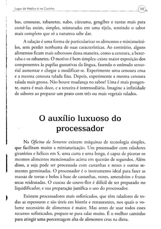 Lugar d e M é d i c o é na Cozinha                                    193


bas, cenouras, rabanetes, nabo, cúrcuma, gengibre e tantas mais para
comê-las assim, simples, misturadas em uma tijela, sentindo o sabor
mais completo que só a natureza sabe dar.
      A ralação é uma forma de particularizar os alimentos e miniaturizá-
los, sem perder nenhuma de suas características. Ao contrário, alguns
alimentos ficam mais saborosos dessa maneira, como a cenoura, a beter-
raba e os rabanetes. O motivo é bem simples: existe maior exposição dos
componentes às papilas gustativas da língua, fazendo o estímulo senso-
rial aumentar e chegar a modificar-se. Experimente uma cenoura crua
e a mesma cenoura ralada fina. Depois, experimente a mesma cenoura
ralada mais grossa. Não houve mudança no sabor? Uma é mais pungen-
te, outra é mais doce, e a terceira é intermediária. Imagine a infinidade
de sabores ao preparar um prato com três ou mais vegetais ralados.




                     O auxílio l u x u o s o do
                         processador
     Na Oficina da Semente existem máquinas de tecnologia simples,
que facilitam muito a miniaturização. Um processador com raladores
giratórios e hélices em S, uma curta e uma longa, é capaz de picotar os
mesmos alimentos mencionados acima em questão de segundos. Além
disso, a soja pode ser processada com castanhas e nozes e outras se-
mentes germinadas. O processador é o instrumento ideal para fazer as
massas de tortas e bolos à base de castanhas, nozes, amendoim e frutas
secas reidratadas. O cuscuz de couve-flor é difícil de ser preparado no
liqüidificador, e sua preparação justifica o uso do processador.

     Existem processadores mais sofisticados, que têm raladores de to-
das as espessuras e são úteis em bistrôs e restaurantes, nos quais o vo-
lume necessário de alimentos é maior. Mas antes de usar todos esses
recursos sofisticados, prepare-se para ralar muito. E o melhor caminho
para atingir uma porcentagem alta de alimentos crus na dieta.
 