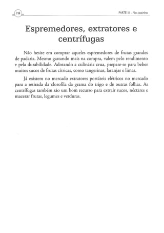 [VM^                                                 PARTE 1 1 - N a c o z i n h o
                                                            1




       Espremedores, extratores e
              centrífugas
     Não hesite em comprar aqueles espremedores de frutas grandes
de padaria. Mesmo gastando mais na compra, valem pelo rendimento
e pela durabilidade. Adotando a culinária crua, prepare-se para beber
muitos sucos de frutas cítricas, como tangerinas, laranjas e limas.
    Já existem no mercado extratores portáteis elétricos no mercado
para a retirada da clorofila da grama do trigo e de outras folhas. As
centrífugas também são um bom recurso para extrair sucos, néctares e
macerar frutas, legumes e verduras.
 