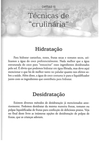 CAPÍTULO 1 5



                  Técnicas de
                  "crulinária"


                        Hidratação
     Para hidratar castanhas, nozes, frutas secas e tomates secos, uti-
lizamos a água do coco preferencialmente. Nada melhor que a água
estruturada do coco para "ressuscitar" esses ingredientes desidratados
pelo sol. E óbvio que podemos hidratar em água filtrada, mas devo aqui
mencionar o que há de melhor tanto no paladar quanto nos efeitos so-
bre a saúde. Além disso, a água de coco costuma ir para o liqüidificador
junto com os ingredientes que contribuiu para hidratar.




                      Desidratação
     Existem diversos métodos de desidratação já mencionados ante-
riormente. Podemos desidratar da mesma maneira frutas, tomates ou
polpas liquidificadas de frutas para confecção de deliciosos pratos. Veja
no final deste livro as inúmeras opções de desidratação de polpas de
frutas, que as crianças adoram.
 