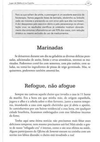 Lugar d e M é d i c o é na C o z i n h a




         Para os que sofrem de artrite, a prensagem é um excelente exercício de
         fisioterapia. Vamos pegando feixes de berinjela, abobrinha ou brócolis
         cada vez maiores e prensando-os com amor pelo que eles nos trazem.
         A dor desaparece pelo exercício diário e pela perseverança na alimen-
         tação crua: os resultados científicos já coletados mostram abranda-
         mento dos sintomas inflamatórios em até 90% dos casos, com redução
         drástica ou mesmo exclusão do uso de medicamentos,
    v                                                                             )




                                           Marinadas
     Se deixarmos durante um dia na geladeira as diversas delícias pren-
sadas, adicionadas de azeite, limão e ervas aromáticas, teremos os ma-
rinados. Poderemos comê-los com sementes, com pão essênio, com sa-
ladas, ou torná-los ingredientes de pizzas de trigo germinado. Mas, se
quisermos, poderemos também amorná-los.




                         Refogue, n ã o a f o g u e
     Sempre me cativou aquele cheiro que invadia a casa às 11 horas
da manhã. Era a hora em que minha mãe, de origem espanhola,
jogava o alho e a cebola sobre o óleo fervente, junto a outros tempe-
ros, inundando a casa com aquele cheirinho que já abria o apetite.
Se caminharmos por um bairro residencial a essa hora, em qualquer
cidade brasileira, ficaremos embriagados com esse fabuloso incenso
da fome.
     Tenho aqui uma ótima notícia: não precisamos mais fritar esses
deliciosos temperos, nem mesmo precisamos usá-los! Mais ainda: o gos-
to de nosso "refogado cru" é intenso, como o são seus efeitos na saúde.
Alguns participantes da Oficina da Semente entram na cozinha com um
sorriso nos lábios dizendo: o cheiro está invadindo a rua!
 