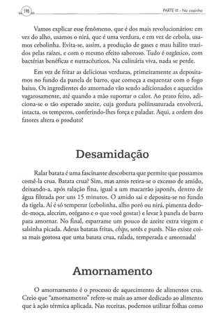 PARTE III - N a c o z i n h a




     Vamos explicar esse fenômeno, que é dos mais revolucionários: em
vez do alho, usamos o nirá, que é uma verdura, e em vez de cebola, usa-
mos cebolinha. Evita-se, assim, a produção de gases e mau hálito trazi-
dos pelas raízes, e com o mesmo efeito saboroso. Tudo é orgânico, com
bactérias benéficas e nutracêuticos. Na culinária viva, nada se perde.
     Em vez de fritar as deliciosas verduras, primeiramente as deposita-
mos no fundo da panela de barro, que começa a esquentar com o fogo
baixo. Os ingredientes do amornado vão sendo adicionados e aquecidos
vagarosamente, até quando a mão suportar o calor. Ao prato feito, adi-
ciona-se o tão esperado azeite, cuja gordura poliinsaturada envolverá,
intacta, os temperos, conferindo-lhes força e paladar. Aqui, a ordem dos
fatores altera o produto!




                      Desamidação
     Ralar batata é uma fascinante descoberta que permite que possamos
comê-la crua. Batata crua? Sim, mas antes retira-se o excesso de amido,
deixando-a, após ralação fina, igual a um macarrão japonês, dentro de
água filtrada por uns 15 minutos. O amido sai e deposita-se no fundo
da tigela. Aí é só temperar (cebolinha, alho poró ou nirá, pimenta dedo-
de-moça, alecrim, orégano e o que você gostar) e levar à panela de barro
para amornar. No final, esparrame um pouco de azeite extra virgem e
salsinha picada. Adeus batatas fritas, chips, sotês e purês. Não existe coi-
sa mais gostosa que uma batata crua, ralada, temperada e amornada!




                     Amornamento
    O amornamento é o processo de aquecimento de alimentos crus.
Creio que "amornamento" refere-se mais ao amor dedicado ao alimento
que à ação térmica aplicada. Nas receitas, podemos utilizar folhas como
 