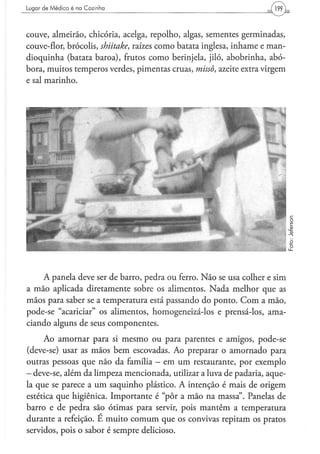 Lugar d e M é d i c o é na C o z i n h a




couve, almeirão, chicória, acelga, repolho, algas, sementes germinadas,
couve-flor, brócolis, shiitake, raízes como batata inglesa, inhame e man-
dioquinha (batata baroa), frutos como berinjela, jiló, abobrinha, abó-
bora, muitos temperos verdes, pimentas cruas, missa, azeite extra virgem
e sal marinho.




    A panela deve ser de barro, pedra ou ferro. Não se usa colher e sim
a mão aplicada diretamente sobre os alimentos. Nada melhor que as
mãos para saber se a temperatura está passando do ponto. Com a mão,
pode-se "acariciar" os alimentos, homogeneizá-los e prensá-los, ama-
ciando alguns de seus componentes.
     Ao amornar para si mesmo ou para parentes e amigos, pode-se
(deve-se) usar as mãos bem escovadas. Ao preparar o amornado para
outras pessoas que não da família - em um restaurante, por exemplo
- deve-se, além da limpeza mencionada, utilizar a luva de padaria, aque-
la que se parece a um saquinho plástico. A intenção é mais de origem
estética que higiênica. Importante é "pôr a mão na massa". Panelas de
barro e de pedra são ótimas para servir, pois mantêm a temperatura
durante a refeição. E muito comum que os convivas repitam os pratos
servidos, pois o sabor é sempre delicioso.
 