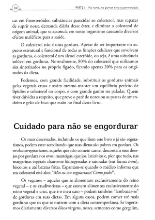 PARTE ¡ I - N a h o r t a , n o p o m a r e n o s u p e r m e r c a d o




cas em fitoesteróides, substâncias parecidas ao colesterol, mas capazes
de suprir nossa demanda diária desse éster, e eliminar o colesterol de
origem animal, que se acumula em nosso organismo causando diversos
efeitos maléficos para a saúde.
     O colesterol não é uma gordura. Apesar de ser importante no as-
pecto estrutural e funcional de todas as funções celulares que envolvem
as gorduras, o colesterol é um álcool esteróide, ou seja, é uma substância
solúvel em gorduras. Normalmente, 80% do colesterol que utilizamos
são sintetizados no próprio fígado, ficando apenas 20% para os origi-
nados da dieta.
      Podemos, com grande facilidade, substituir as gorduras animais
pelas vegetais cruas e assim mesmo manter um equilíbrio perfeito de
lipídios e colesterol no corpo, e com grande ganho no paladar. Quem
tiver dúvidas a respeito, que prove o patê de nozes ou as pastas de amen-
doim e grão-de-bico que estão no final deste livro.




C u i d a d o p a r a não s e e n g o r d u r a r
     Os mais desavisados, incluindo os que lêem este livro e já são vegeta-
rianos, podem estar acreditando que suas dietas são pobres em gordura. Os
ovolactovegetarianos, aqueles que não comem carne, descontam seus dese-
jos por gordura nos ovos, manteigas, queijos, laticínios e, pior que tudo, nas
margarinas vegetais altamente hidrogenadas e saturadas (em forma trans),
biscoitos e até batatas fritas. Espantam-se quando o médico informa que
seu colesterol está alto: "Mas eu sou vegetariano! Como pode?'.
     Os veganos - aqueles que se alimentam exclusivamente do reino
vegetal - e os crudivoristas - que comem alimentos exclusivamente do
reino vegetal e crus, que é o meu caso - podem também "lambuzar-se"
de gorduras em suas dietas. Em alguns casos, podem comer até mais
gorduras que os que se nutrem com a dieta contemporânea. Se ingerir-
mos diariamente diversos óleos virgens, nozes, sementes como gergelim,
 