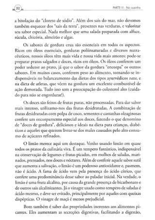 PARTE I   N a cozinha
202 L


a bitolação do "cloreto de sódio". Além dos sais do mar, não devemos
também esquecer dos "sais da terra", presentes nas verduras, e valorizar
seu sabor especial. Nada melhor que uma salada preparada com alface,
rúcula, chicória, almeirão e algas.
     Os sabores de gordura crua são essenciais em todos os aspectos.
Ricos em óleos essenciais, gorduras poliinsaturadas e diversos nutra-
cêuticos, nossos óleos têm mais vida e nossa vida mais amores: pode-se
preparar pratos salgados e doces, ricos em óleos. Os óleos conferem um
poder sedutor ao prato, já que o sabor da gordura "encorpa" os outros
sabores. Em muitos casos, conferem peso ao alimento, tornando-se in-
dispensáveis no balanceamento das dietas dos tipos ayurvédicos vota, e
na dieta de atletas, que vêem na gordura um excelente combustível de
ação demorada. Tudo isso sem a preocupação do colesterol alto (cuida-
do para não se engordurar!).

     Os doces são feitos de frutas puras, não processadas. Para dar sabor
mais intenso, utilizamo-nos das frutas desidratadas. A combinação de
frutas desidratadas com polpa de coco, sementes e castanhas oleaginosas
confere um encorpamento especial aos doces, fazendo o que denomino
de "doces de gordura", deliciosos e ideais na dieta para crianças, diabé-
ticos e aqueles que querem livrar-se dos males causados pelo alto consu-
mo de açúcares refinados.
     O limão merece aqui um destaque. Venho usando limão em quase
todos os pratos da culinária viva. E um tempero fantástico, indispensável
na conservação de legumes e frutas picados, em molhos de saladas, mari-
nados, prensados, nos doces e néctares. Além de conferir aquele sabor sutil
que aumenta a salivação, o limão é um poderoso antioxidante e, pasmem,
não é ácido. A fama de ácido vem pela presença do ácido cítrico, que
confere uma predominância desse sabor ao paladar inicial. Na verdade, o
limão é uma fruta alcalina, por causa da grande presença de bicarbonato e
de outros sais alcalinizantes. Já o vinagre usado como tempero de saladas é
ácido mesmo, e deve ser evitado, principalmente por aqueles com queixas
dispépticas. O vinagre de maçã é menos prejudicial.

     Bom também é saber das propriedades inerentes aos alimentos pi-
cantes. Eles aumentam as secreções digestivas, facilitando a digestão,
 