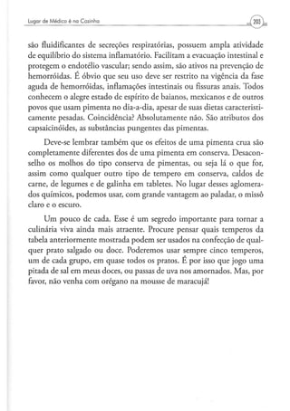 Lugar d e Médico é na Cozinha




são fluidificantes de secreções respiratorias, possuem ampla atividade
de equilíbrio do sistema inflamatorio. Facilitam a evacuação intestinal e
protegem o endotélio vascular; sendo assim, são ativos na prevenção de
hemorroidas. E óbvio que seu uso deve ser restrito na vigência da fase
aguda de hemorroidas, inflamações intestinais ou fissuras anais. Todos
conhecem o alegre estado de espírito de baianos, mexicanos e de outros
povos que usam pimenta no dia-a-dia, apesar de suas dietas caracteristi-
camente pesadas. Coincidência? Absolutamente não. São atributos dos
capsaicinóides, as substâncias pungentes das pimentas.
     Deve-se lembrar também que os efeitos de uma pimenta crua são
completamente diferentes dos de uma pimenta em conserva. Desacon-
selho os molhos do tipo conserva de pimentas, ou seja lá o que for,
assim como qualquer outro tipo de tempero em conserva, caldos de
carne, de legumes e de galinha em tabletes. No lugar desses aglomera-
dos químicos, podemos usar, com grande vantagem ao paladar, o missô
claro e o escuro.
     Um pouco de cada. Esse é um segredo importante para tornar a
culinária viva ainda mais atraente. Procure pensar quais temperos da
tabela anteriormente mostrada podem ser usados na confecção de qual-
quer prato salgado ou doce. Poderemos usar sempre cinco temperos,
um de cada grupo, em quase todos os pratos. E por isso que jogo uma
pitada de sal em meus doces, ou passas de uva nos amornados. Mas, por
favor, não venha com orégano na mousse de maracujá!
 