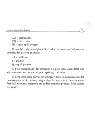 (G) = germinadas
    (H) = hidratadas
    (S) = secas após lavagem
    Há também algumas siglas à direita dos números que designam as
quantidades a serem utilizadas:
    ml = mililitros
    g = gramas
    kg = quilogramas
    O peso mencionado das sementes é o peso seco. Considerar que
algumas sementes dobram de peso após a germinação.
      O bom senso deve prevalecer sempre. A maioria dessas receitas foi
desenvolvida intuitivamente, o que significa que não se deve procurar
fazê-las à risca, mas seguindo um padrão intuitivo próprio. Bom apetite
e... saúde!
 