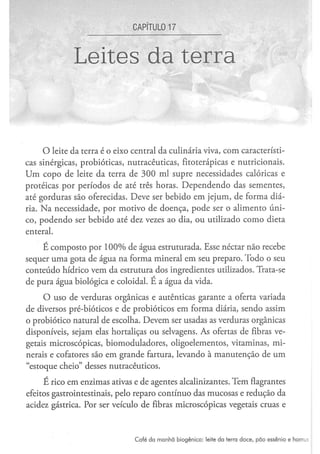 CAPÍTUL017


              Leites da terra


     O leite da terra é o eixo central da culinária viva, com característi-
cas sinérgicas, probióticas, nutracêuticas, fitoterápicas e nutricionais.
Um copo de leite da terra de 300 ml supre necessidades calóricas e
proteicas por períodos de até três horas. Dependendo das sementes,
até gorduras são oferecidas. Deve ser bebido em jejum, de forma diá-
ria. Na necessidade, por motivo de doença, pode ser o alimento úni-
co, podendo ser bebido até dez vezes ao dia, ou utilizado como dieta
enteral.
    É composto por 100% de água estruturada. Esse néctar não recebe
sequer uma gota de água na forma mineral em seu preparo. Todo o seu
conteúdo hídrico vem da estrutura dos ingredientes utilizados. Trata-se
de pura água biológica e coloidal. É a água da vida.
     O uso de verduras orgânicas e autênticas garante a oferta variada
de diversos pré-bióticos e de probióticos em forma diária, sendo assim
o probiótico natural de escolha. Devem ser usadas as verduras orgânicas
disponíveis, sejam elas hortaliças ou selvagens. As ofertas de fibras ve-
getais microscópicas, biomoduladores, oligoelementos, vitaminas, mi-
nerais e cofatores são em grande fartura, levando à manutenção de um
"estoque cheio" desses nutracêuticos.
     E rico em enzimas ativas e de agentes alcalinizantes. Tem flagrantes
efeitos gastrointestinais, pelo reparo contínuo das mucosas e redução da
acidez gástrica. Por ser veículo de fibras microscópicas vegetais cruas e



                               C a f é d a m a n h ã b i o g ê n i c o : leite d a terra d o c e , p ã o e s s ê n i o e h o m u
 