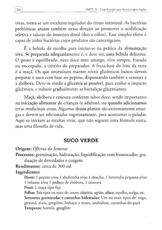 PARTE I V - C o z i n h a n d o s e m f o r n o e s e m f o g ã o




vivas, torna-se um excelente regulador do ritmo intestinal. As bactérias
probióticas atuam também nessa direção ao promover a acidificação
seletiva e salutar do intestino distai (íleo e cólon). Esse simples efeito é
capaz de inibir bactérias cujos produtos são cancerígenos.
     É a bebida de escolha para iniciar-se na prática da alimentação
viva. Se preparada adequadamente é, e deve ser, uma bebida deliciosa.
O gosto é equilibrado, nem doce nem amargo, vivo sempre, frutado
ou encorpado, a critério do preparador. A fruta-base do leite da terra
é a maçã. Os que necessitam manter níveis glicêmicos baixos devem
preparar o suco com base no pepino, dispensando também a cenoura e
a abóbora. Deve-se medir a glicemia se possível, para avaliar o impacto
glicêmico, e reduzir gradualmente as hortaliças glicemiantes.
     Maçã, abóbora e cenoura conferem sabor doce, sendo importantes
na iniciação alimentar de crianças (e adultos), ou quando adicionamos
ervas medicinais cruas. Algumas dessas plantas são extremamente amar-
gas e devem ser adicionadas vagarosamente, para acostumar o paladar.
Aqui se iniciam as receitas vivas, que não seguem uma fórmula exata,
mas uma filosofia de vida.


                                SUCO VERDE
Origem: Oficina da Semente
Processos: germinação, hidratação, liquidificação com biossocador, gra-
    duação de densidades e coagem
Rendimento: cerca de 300 ml
Ingredientes:
     Horti: 1 pepino e/ou 1 abobrinha e/ou 1 chuchu, 1 beterraba pequena e/ou
     1 inhame e/ou 1 pedaço de abóbora, 1 cenoura
     Fruti: 1 maçã tipo fuji
     Folhas: Três tipos ou mais de: couve, chicória, agrião, alface, repolho, acelga, etc.
     Sementes germinadas e castanhas hidratadas: U m ou mais tipos de: trigo,
     girassol, aveia, gergelim, linhaça; e nozes, amêndoas, castanhas-do-pará
     Temperos: hortelã, gengibre
 