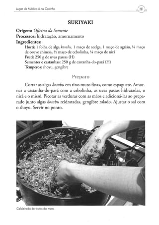 Lugar de Médico é na Cozinha




                                          SUKIYAKI
O r i g e m : Oficina da Semente
Processos: hidratação, amornamento
Ingredientes:
      H o r t i : 1 folha d e alga kombu,      1 m a ç o d e acelga, 1 m a ç o d e agrião, lA m a ç o
      de c o u v e chinesa, Vi m a ç o d e c e b o l i n h a , XA m a ç o d e nirá
      Fruti: 2 5 0 g d e uvas passas ( H )
      Sementes e castanhas: 2 5 0 g de castanha-do-pará (H)
      T e m p e r o s : shoyu, gengibre


                                             Preparo
      Cortar as algas kombu             em tiras muto finas, como espaguete. Amor-
nar a castanha-do-pará com a cebolinha, as uvas passas hidratadas, o
nirá e o missô. Picotar as verduras com as mãos e adicioná-las ao prepa-
rado junto algas kombu              reidratadas, gengibre ralado. Ajustar o sal com
o shoyu. Servir no ponto.




Caldeirada de frutos do mato
 