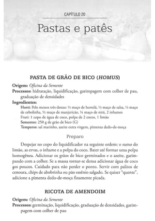 CAPÍTULO 2 0


                      Pastas e patês


               PASTA DE GRÃO DE BICO (HOMUS)
O r i g e m : Oficina
                 da Semente
Processos: hidratação, liquidificação, garimpagem com colher de pau,
    graduação de densidades
Ingredientes:
      H o r t i : Pelo m e n o s três destas: Vi m a ç o d e hortelã, Vi m a ç o d e salsa, Vi m a ç o
      de c e b o l i n h a , Vi m a ç o d e m a n j e r i c ã o , Vi m a ç o de nirá, 2 i n h a m e s
      Fruti: 1 c o p o d e á g u a d e c o c o , p o l p a d e 2 c o c o s , 1 l i m ã o
      S e m e n t e s : 2 5 0 g de g r ã o de b i c o ( G )
      T e m p e r o s : sal m a r i n h o , azeite extra v i r g e m , p i m e n t a d e d o - d e - m o ç a


                                                  Preparo
     Despejar no copo do liqüidificador na seguinte ordem: o sumo do
limão, as ervas, o inhame e a polpa do coco. Bater até formar uma polpa
homogênea. Adicionar os grãos de bico germinados e o azeite, garim-
pando com a colher. Se a massa tornar-se densa adicionar água de coco
aos poucos. Cuidado para não perder o ponto. Servir com palitos de
cenoura, chips de abobrinha ou pão essênio salgado. Se quiser "quente",
adicione a pimenta dedo-de-moça finamente picada.



                             RICOTA DE AMENDOIM
O r i g e m : Oficina
                da Semente
Processos: germinação, liquidificação, graduação de densidades, garim-
    pagem com colher de pau
 