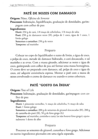 Lugar de Médico é na Cozinha




                  PATÊ DE NOZES COM DAMASCO
O r i g e m : N i n o , Oficina da Semente
Processos: hidratação, liquidificação, graduação de densidades, garirm
    pagem com colher de pau
Ingredientes:
      H o r t i : 2 5 0 g de cará, 1/8 m a ç o de c e b o l i n h a s , 1/8 m a ç o d e salsa
      Fruti: 2 5 0 g d e d a m a s c o s secos ( H ) , p o l p a d e 1 c o c o , á g u a de 1 c o c o , 1
      l i m ã o galego
      S e m e n t e s e c a s t a n h a s : 2 5 0 g d e nozes
      T e m p e r o s : sal m a r i n h o


                                                   Preparo
      Colocar no copo do liqüidificador o sumo de limão, a água de coco,
a polpa de coco, metade do damasco hidratado, o cará descascado, o sal
marinho e as ervas. C o m a massa girando, adicionar as nozes e água de
coco, garimpando com colher de pau até formar uma massa homogênea.
O creme deve ser preparado com damasco, sal, polpa de coco e água de
coco, até adquirir consistência espessa. Montar o patê com a massa de
nozes envolvendo o creme de damasco ou usando-o como cobertura.


                            PATÊ "GOSTO DA ÍNDIA"
O r i g e m : Tree of Life
Processos: hidratação, graduação de densidades, garimpagem com co-
      lher de pau
Ingredientes:
      H o r t i : 1 p i m e n t ã o v e r m e l h o , Vi m a ç o d e c e b o l i n h a , VA m a ç o de salsa
      Fruti: 1 limão galego
      S e m e n t e s e c a s t a n h a s : 2 0 0 g d e s e m e n t e s d e girassol d e s c a s c a d a s ( H ) , 2 0 0 g
      d e c a s t a n h a - d o - p a r á ( H ) , 5 0 g d e feno grego ( G )
      T e m p e r o s : sal m a r i n h o , c o m i n h o e curry (se n ã o h o u v e r feno g r e g o ) ; o p c i o -
      n a l m e n t e 1 d e n t e d e alho


                                                   Preparo
      Processar as sementes de girassol, castanhas e feno grego. Adicionar
os outros ingredientes picotados em u m a tigela separada.
 