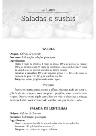 CAPÍTULO 21


                Saladas e sushis



                                                 TABULE
O r i g e m : Oficina
                 da Semente
Processos: hidratação, ralação, picotagem
Ingredientes:
      H o r t i : 1 m a ç o d e chicória, 1 m a ç o d e alface, 2 5 0 g de p e p i n o o u m a x i x e ,
      2 5 0 g de t o m a t e cereja, Vi m a ç o d e c e b o l i n h a , 1 m a ç o de hortelã, Vi m a ç o
      de salsa, b r o t o s de girassol retirados n o ú l t i m o m i n u t o
      S e m e n t e s e c a s t a n h a s : 2 5 0 g d e triguilho g r o s s o ( H ) , 1 2 5 g de nozes o u
      c a s t a n h a - d o - p a r á ( H ) , 1 2 5 g de lentilhas rosa ( G )
      T e m p e r o s : s h o y u , g e n g i b r e , azeite extra v i r g e m


                                                   Preparo
     Picotar os ingredientes, exceto a alface. Misturar tudo em uma ti-
gela de vidro e temperar com um pouco gengibre, shoyu e azeite extra
virgem. Decorar outra tigela com alface ao redor e depositar a mistura
no meio. Cobrir com sementes de lentilha rosa germinadas e salsa.


                             SALADA DE LENTILHAS
O r i g e m : Oficina
                 da Semente
Processos: hidratação, picotagem
Ingredientes:
      H o r t i : xh m a ç o d e hortelã, Vi m a ç o de c e b o l i n h a , Yi m a ç o de salsa
      S e m e n t e s : 2 5 0 g de lentilhas m a r r o n s ( G )
      T e m p e r o s : sal, azeite extra v i r g e m , Vz l i m ã o
 
