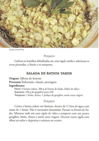 Salada de lentilhas



                                                  Preparo
     Colocar as lentilhas debulhadas em uma tigela média e adicionar as
ervas picotadas, o limão e os temperos.


                        SALADA DE BATATA YAKON
O r i g e m : Oficina
                 da Semente
Processos: hidratação, ralação, picotagem
Ingredientes:
      H o r t i : 4 batatas y a k o n , 2 0 0 g d e b r o t o s d e feijão, folhas de alface
      S e m e n t e s : 1 0 0 g de g e r g e l i m preto ( H )
      T e m p e r o s : 1 l i m ã o , s h o y u , 1 p e d a ç o d e g e n g i b r e , azeite extra v i r g e m


                                                  Preparo
     Cortar a batata yakon em lâminas, dentro de Vi litro de água com
sumo de 1 limão. N ã o é necessário desamidar. Picotar os brotos de fei-
jão. Misturar tudo em uma tigela de vidro e temperar com um pouco
gengibre, limão, shoyu e azeite extra virgem. Decorar outra tigela com
alface ao redor e depositar a mistura no centro.
 