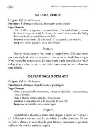 PARTE IV - Cozinhando sem forno e sem fogão




                                       SALADA VERDE
O r i g e m : Oficina da Semente
Processos: hidratação, ralação, picotagem com as mãos
Ingredientes:
      H o r t i : 2 folhas d e algas nori, 1 m a ç o de r ú c u l a , 1 m a ç o d e chicória, 1 m a ç o
      de alface, Vi m a ç o d e c e b o l i n h a , 1 m a ç o d e hortelã, Vi m a ç o de salsa, 2 0 0 g
      de b r o t o s d e feijão e / o u d e b r o t o s de alfafa
      S e m e n t e s e c a s t a n h a s : 1 2 5 g d e nozes ( H ) o u c a s t a n h a s - d o - p a r á ( H )
      T e m p e r o s : s h o y u , g e n g i b r e , azeite extra v i r g e m


                                                   Preparo
      Picotar manualmente (ou ripar) os ingredientes. Misturar tudo
em u m a tigela de vidro e temperar com as ervas picadinhas e algas
Nori recortadas com tesoura. Decorar outra tigela com alface ao redor
e depositar a mistura no centro. Cobrir com nozes ou castanhas-do-
pará raladas.


                            CAESAR SALAD SEM AVE
O r i g e m : Oficina       da      Semente
Processos: hidratação, liquidificação e picotagem
Ingredientes:
      H o r t i : 2 m a ç o s d e alface a m e r i c a n a , Vi m a ç o d e c e b o l i n h a , lA m a ç o d e nirá,
      Vi m a ç o d e salsa
      Fruti: 1 a b a c a t e m a d u r o g r a n d e , 1 l i m ã o g a l e g o
      Sementes e castanhas: 2 5 0 g de castanhas-do-pará (H)
      T e m p e r o s : sal m a r i n h o , azeite extra v i r g e m


                                                   Preparo
      Liquidificar o abacate, o azeite extra virgem, o sumo de Vi limão e
sal. Adicionar à mistura o nirá, a cebolinha e a salsa picotados. Mistu-
rar com a alface e as castanhas-do-pará fatiadas. Adicionar, se possível,
cubinhos de pão dos essênios salgado.
 