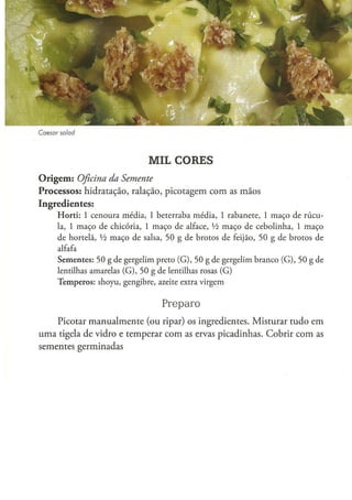 Caesar    salad




                                                MIL CORES
O r i g e m : Oficina
                 da Semente
Processos: hidratação, ralação, picotagem com as mãos
Ingredientes:
         H o r t i : 1 cenoura média, 1 beterraba média, 1 rabanete, 1 m a ç o de rúcu-
         la, 1 m a ç o d e c h i c ó r i a , 1 m a ç o d e alface, Vi m a ç o d e c e b o l i n h a , 1 m a ç o
         d e h o r t e l ã , Vi m a ç o d e salsa, 5 0 g d e b r o t o s d e feijão, 5 0 g d e b r o t o s d e
         alfafa
         S e m e n t e s : 5 0 g d e g e r g e l i m preto ( G ) , 5 0 g de g e r g e l i m b r a n c o ( G ) , 5 0 g de
         lentilhas amarelas ( G ) , 5 0 g de lentilhas rosas ( G )
         T e m p e r o s : s h o y u , g e n g i b r e , azeite extra v i r g e m


                                                      Preparo
    Picotar manualmente (ou ripar) os ingredientes. Misturar tudo em
uma tigela de vidro e temperar com as ervas picadinhas. Cobrir com as
sementes germinadas
 