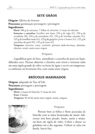PARTE IV - Cozinhando sem forno e sem fogão




                                          SETE GRÃOS
O r i g e m : Oficina da Semente
Processos: germinação prensagem e picotagem
Ingredientes:
     H o r t i : 5 0 0 g d e c e n o u r a s , 7 folhas de a l m e i r ã o , Vi m a ç o d e chicória
     S e m e n t e s e c a s t a n h a s : E s c o l h e r sete t i p o s : 2 5 0 g de trigo ( G ) , 2 5 0 g de
     c e v a d i n h a ( H ) , 2 5 0 g de a m e n d o i m ( G ) , 2 5 0 g de lentilhas amarelas ( G ) ,
     1 2 5 g de lentilhas rosas ( G ) , 1 2 5 g de g e r g e l i m preto e b r a n c o ( G ) , 1 2 5 g de
     c a s t a n h a s - d o - p a r á ( H ) , 1 2 5 g d e aveia ( G )
     T e m p e r o s : c ú r c u m a , curry, c o m i n h o , p i m e n t a d e d o - d e - m o ç a , a l m e i r ã o ,
     chicória, m i s s ô , azeite extra v i r g e m


                                                  Preparo
     Liquidificar grão de bico, amendoim e castanha-do-pará em liqüi-
dificador seco. Prensar almeirão e chicória com missô e misturar tudo
em uma tigela grande de vidro ou bacia de ágata e servir em temperatu-
ra ambiente ou levemente frio, com azeite extra virgem.


                             BRÓCOLIS MARINADOS
O r i g e m : adaptado de Tree of Life
Processos: picotagem e prensagem
Ingredientes:
     H o r t i : 2 m a ç o s de brócolis, Vi m a ç o d e nirá
     Fruti: 2 limões
     T e m p e r o s : 5 0 m l d e azeite extra v i r g e m , m i s s ô , o r é g a n o




                                                                         Preparo
                                         Prensar bem as folhas e flores picotadas de
                                    brócolis com as mãos besuntadas de missô. Adi-
                                    cionar nirá bem picado, limão, azeite e mistu-
                                    rar bem em tigela de vidro. Cobrir e deixar na
                                    geladeira até o dia seguinte. Utilizar os talos em
                                    farofa. Servir frio.
 