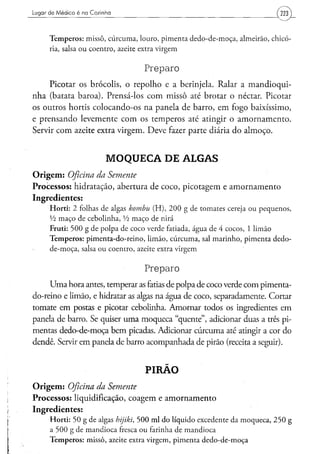 Lugar de Médico é na Cozinha                                                                                             (m)_

      T e m p e r o s : m i s s ô , c ú r c u m a , l o u r o , p i m e n t a d e d o - d e - m o ç a , a l m e i r ã o , chicó-
      ria, salsa o u c o e n t r o , azeite extra v i r g e m


                                                      Preparo
      Picotar os brócolis, o repolho e a berinjela. Ralar a mandioqui-
nha (batata baroa). Prensá-los com missô até brotar o néctar. Picotar
os outros hortis colocando-os na panela de barro, em fogo baixíssimo,
e prensando levemente com os temperos até atingir o amornamento.
Servir com azeite extra virgem. Deve fazer parte diária do almoço.


                                  MOQUECA DE ALGAS
O r i g e m : Oficina
                 da Semente
Processos: hidratação, abertura de coco, picotagem e amornamento
Ingredientes:
      H o r t i : 2 folhas d e algas kombu                ( H ) , 2 0 0 g de t o m a t e s cereja o u p e q u e n o s ,
      Vz m a ç o d e c e b o l i n h a , Vi m a ç o de nirá
      Fruti: 5 0 0 g d e p o l p a d e c o c o verde fatiada, á g u a d e 4 c o c o s , 1 l i m ã o
      T e m p e r o s : p i m e n t a - d o - r e i n o , l i m ã o , c ú r c u m a , sal m a r i n h o , p i m e n t a d e d o -
      d e - m o ç a , salsa o u c o e n t r o , azeite extra v i r g e m


                                                      Preparo
     Uma hora antes, temperar as fatias de polpa de coco verde com pimenta-
do-reino e limão, e hidratar as algas na água de coco, separadamente. Cortar
tomate em postas e picotar cebolinha. Amornar todos os ingredientes em
panela de barro. Se quiser uma moqueca "quente", adicionar duas a três pi-
mentas dedo-de-moça bem picadas. Adicionar cúrcuma até atingir a cor do
dendê. Servir em panela de barro acompanhada de pirão (receita a seguir).


                                                      PIRÃO
O r i g e m : Oficina da Semente
Processos: liquidificação, coagem e amornamento
Ingredientes:
      H o r t i : 5 0 g d e algas hijiki, 5 0 0 m l d o l í q u i d o e x c e d e n t e d a m o q u e c a , 2 5 0 g
      a 5 0 0 g d e m a n d i o c a fresca o u farinha d e m a n d i o c a
      T e m p e r o s : m i s s ô , azeite extra v i r g e m , p i m e n t a d e d o - d e - m o ç a
 
