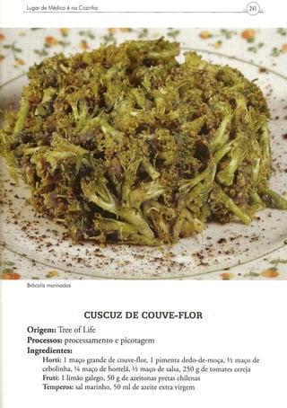 Brocolis marinados




                          CUSCUZ DE COUVE-FLOR
O r i g e m : Tree of Life
Processos: processamento e picotagem
Ingredientes:
      H o r t i : 1 m a ç o g r a n d e d e couve-flor, 1 p i m e n t a d e d o - d e - m o ç a , Vi m a ç o de
      c e b o l i n h a , lÁ m a ç o d e hortelã, Vi m a ç o d e salsa, 2 5 0 g d e t o m a t e s cereja
      F r u t i : 1 l i m ã o g a l e g o , 5 0 g d e azeitonas pretas chilenas
      T e m p e r o s : sal m a r i n h o , 5 0 m l de azeite extra v i r g e m
 